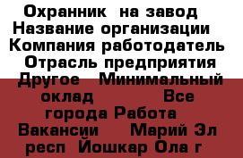 Охранник. на завод › Название организации ­ Компания-работодатель › Отрасль предприятия ­ Другое › Минимальный оклад ­ 8 500 - Все города Работа » Вакансии   . Марий Эл респ.,Йошкар-Ола г.